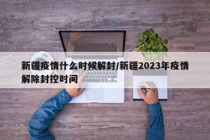 新疆疫情什么时候解封/新疆2023年疫情解除封控时间