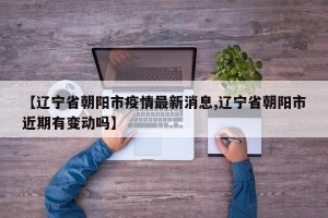 【辽宁省朝阳市疫情最新消息,辽宁省朝阳市近期有变动吗】