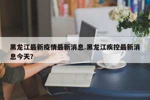 黑龙江最新疫情最新消息.黑龙江疾控最新消息今天？