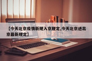 【今天北京疫情新规入京规定,今天北京进出京最新规定】