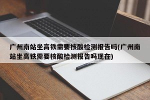 广州南站坐高铁需要核酸检测报告吗(广州南站坐高铁需要核酸检测报告吗现在)