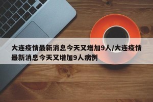 大连疫情最新消息今天又增加9人/大连疫情最新消息今天又增加9人病例