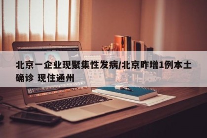 北京一企业现聚集性发病/北京昨增1例本土确诊 现住通州