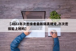 【2022年次密接者最新隔离规定,次次密接能上班吗】