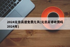 2024元旦高速免费几天(元旦高速收费吗2024年)