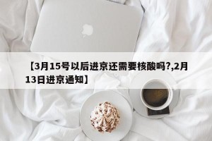 【3月15号以后进京还需要核酸吗?,2月13日进京通知】