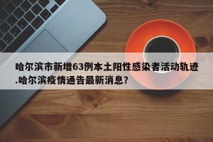 哈尔滨市新增63例本土阳性感染者活动轨迹.哈尔滨疫情通告最新消息？
