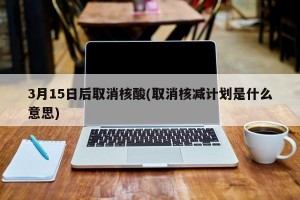 3月15日后取消核酸(取消核减计划是什么意思)