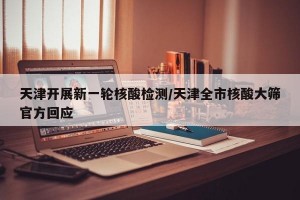 天津开展新一轮核酸检测/天津全市核酸大筛官方回应