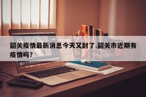 韶关疫情最新消息今天又封了.韶关市近期有疫情吗？