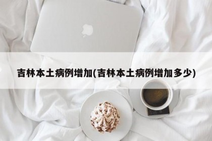 吉林本土病例增加(吉林本土病例增加多少)