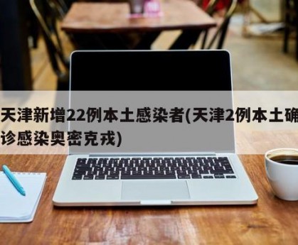 天津新增22例本土感染者(天津2例本土确诊感染奥密克戎)