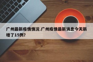 广州最新疫情情况.广州疫情最新消息今天新增了15例？