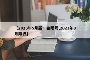 【2023年5月新一轮限号,2023年8月限行】