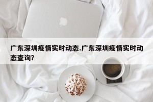 广东深圳疫情实时动态.广东深圳疫情实时动态查询？