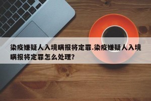 染疫嫌疑人入境瞒报将定罪.染疫嫌疑人入境瞒报将定罪怎么处理？