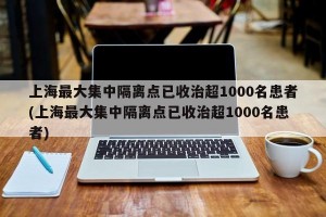 上海最大集中隔离点已收治超1000名患者(上海最大集中隔离点已收治超1000名患者)
