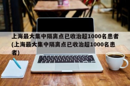 上海最大集中隔离点已收治超1000名患者(上海最大集中隔离点已收治超1000名患者)