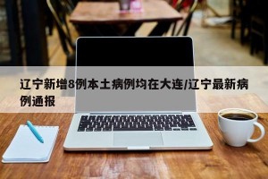 辽宁新增8例本土病例均在大连/辽宁最新病例通报
