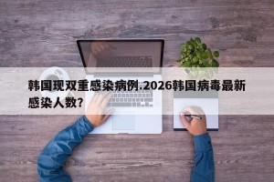 韩国现双重感染病例.2026韩国病毒最新感染人数？