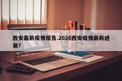 西安最新疫情报告.2026西安疫情最新进展？