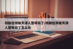 核酸检测被天津人整明白了/核酸检测被天津人整明白了怎么办
