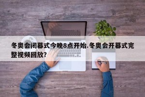 冬奥会闭幕式今晚8点开始.冬奥会开幕式完整视频回放？