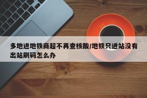 多地进地铁商超不再查核酸/地铁只进站没有出站刷码怎么办