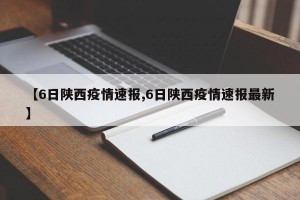 【6日陕西疫情速报,6日陕西疫情速报最新】