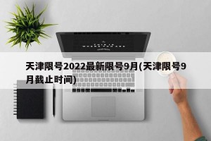 天津限号2022最新限号9月(天津限号9月截止时间)