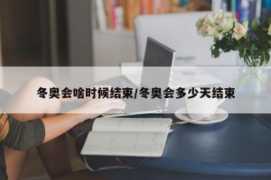 冬奥会啥时候结束/冬奥会多少天结束