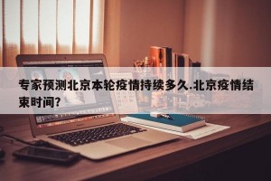 专家预测北京本轮疫情持续多久.北京疫情结束时间？