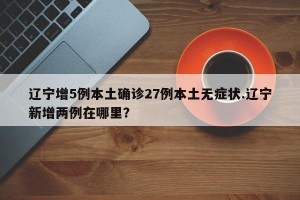辽宁增5例本土确诊27例本土无症状.辽宁新增两例在哪里？