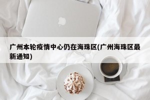 广州本轮疫情中心仍在海珠区(广州海珠区最新通知)