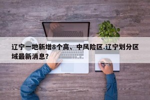 辽宁一地新增8个高、中风险区.辽宁划分区域最新消息？