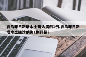 青岛昨日新增本土确诊病例1例.青岛昨日新增本土确诊病例1例详情？