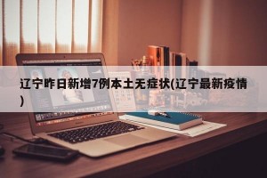 辽宁昨日新增7例本土无症状(辽宁最新疫情)