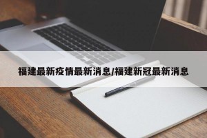 福建最新疫情最新消息/福建新冠最新消息