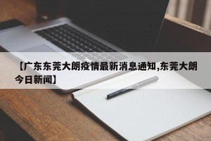 【广东东莞大朗疫情最新消息通知,东莞大朗今日新闻】
