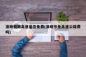 清明假期高速是否免费(清明节免高速公路费吗)