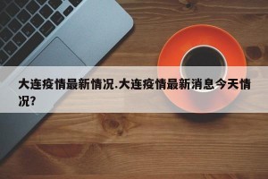 大连疫情最新情况.大连疫情最新消息今天情况？