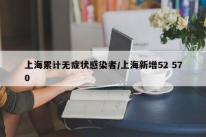 上海累计无症状感染者/上海新增52 570