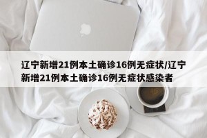 辽宁新增21例本土确诊16例无症状/辽宁新增21例本土确诊16例无症状感染者