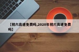 【初六高速免费吗,2020年初六高速免费吗】