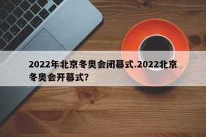 2022年北京冬奥会闭幕式.2022北京冬奥会开幕式？