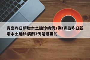 青岛昨日新增本土确诊病例1例/青岛昨日新增本土确诊病例1例是哪里的