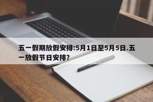 五一假期放假安排:5月1日至5月5日.五一放假节日安排？