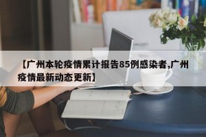 【广州本轮疫情累计报告85例感染者,广州疫情最新动态更新】