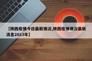 【陕西疫情今日最新情况,陕西疫情情况最新消息2023年】