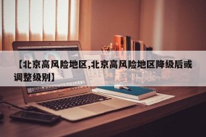 【北京高风险地区,北京高风险地区降级后或调整级别】